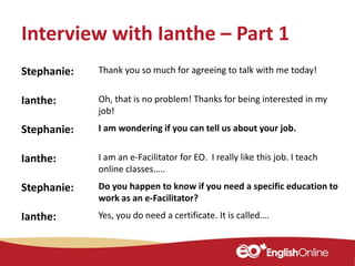 Interview with Ianthe – Part 1
Stephanie: Thank you so much for agreeing to talk with me today!
Ianthe: Oh, that is no problem! Thanks for being interested in my
job!
Stephanie: I am wondering if you can tell us about your job.
Ianthe: I am an e-Facilitator for EO. I really like this job. I teach
online classes…..
Stephanie: Do you happen to know if you need a specific education to
work as an e-Facilitator?
Ianthe: Yes, you do need a certificate. It is called….
 