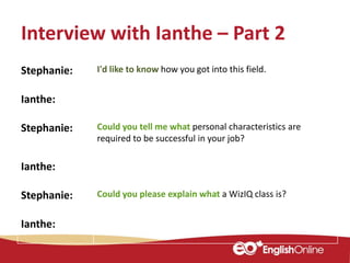 Interview with Ianthe – Part 2
Stephanie: I'd like to know how you got into this field.
Ianthe:
Stephanie: Could you tell me what personal characteristics are
required to be successful in your job?
Ianthe:
Stephanie: Could you please explain what a WizIQ class is?
Ianthe:
 