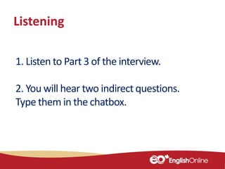 Listening
1. Listen to Part 3 of the interview.
2. You will hear two indirect questions.
Type them in the chatbox.
 