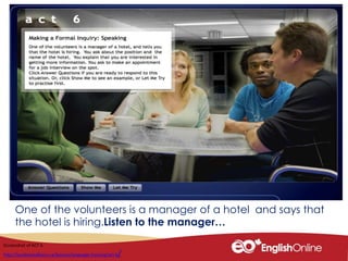 One of the volunteers is a manager of a hotel and says that
the hotel is hiring.Listen to the manager…
Screenshot of ACT 6
http://youliveandlearn.ca/lessons/language-training/act-6/
 