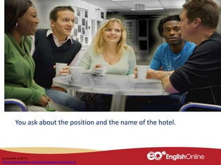 You ask about the position and the name of the hotel.
Screenshot of ACT 6
http://youliveandlearn.ca/lessons/language-training/act-6/
 