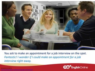 You ask to make an appointment for a job interview on the spot.
Fantastic! I wonder if I could make an appointment for a job
interview right away.
Screenshot of ACT 6
http://youliveandlearn.ca/lessons/language-training/act-6/
 