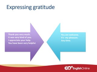 Expressing gratitude
Thank you very much.
It was very kind of you.
I appreciate your help.
You have been very helpful.
You are welcome.
It's my pleasure.
Any time.
 