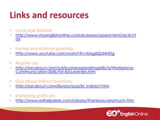 Links and resources
• Language Explorer
• http://www.myenglishonline.ca/eal.assess/assessment/act6.ht
ml
• Formal and informal greetings
• http://www.youtube.com/watch?v=bixg6QUNHDg
• Register use
• http://esl.about.com/od/businessspeakingskills/a/Workplace-
Communication-Skills-For-Esl-Learners.htm
• Quiz about indirect questions
• http://esl.about.com/library/quiz/bl_indirect.htm
• Expressing gratitude:
• http://www.eslhelpdesk.com/Library/thankyouverymuch.htm
 