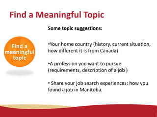Some topic suggestions:
•Your home country (history, current situation,
how different it is from Canada)
•A profession you want to pursue
(requirements, description of a job )
• Share your job search experiences: how you
found a job in Manitoba.
Find a Meaningful Topic
Find a
meaningful
topic
 