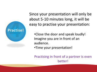 Practise!
Since your presentation will only be
about 5-10 minutes long, it will be
easy to practise your presentation:
•Close the door and speak loudly!
Imagine you are in front of an
audience.
•Time your presentation!
Practising in front of a partner is even
better!
 