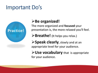 Practice!
Important Do’s
Be organized!
The more organized and focused your
presentation is, the more relaxed you'll feel.
Breathe! (It helps you relax.)
Speak clearly, slowly and at an
appropriate level for your audience.
Use vocabulary that is appropriate
for your audience.
 