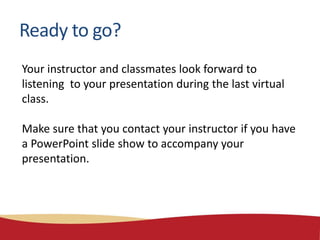 Your instructor and classmates look forward to
listening to your presentation during the last virtual
class.
Make sure that you contact your instructor if you have
a PowerPoint slide show to accompany your
presentation.
Ready to go?
 
