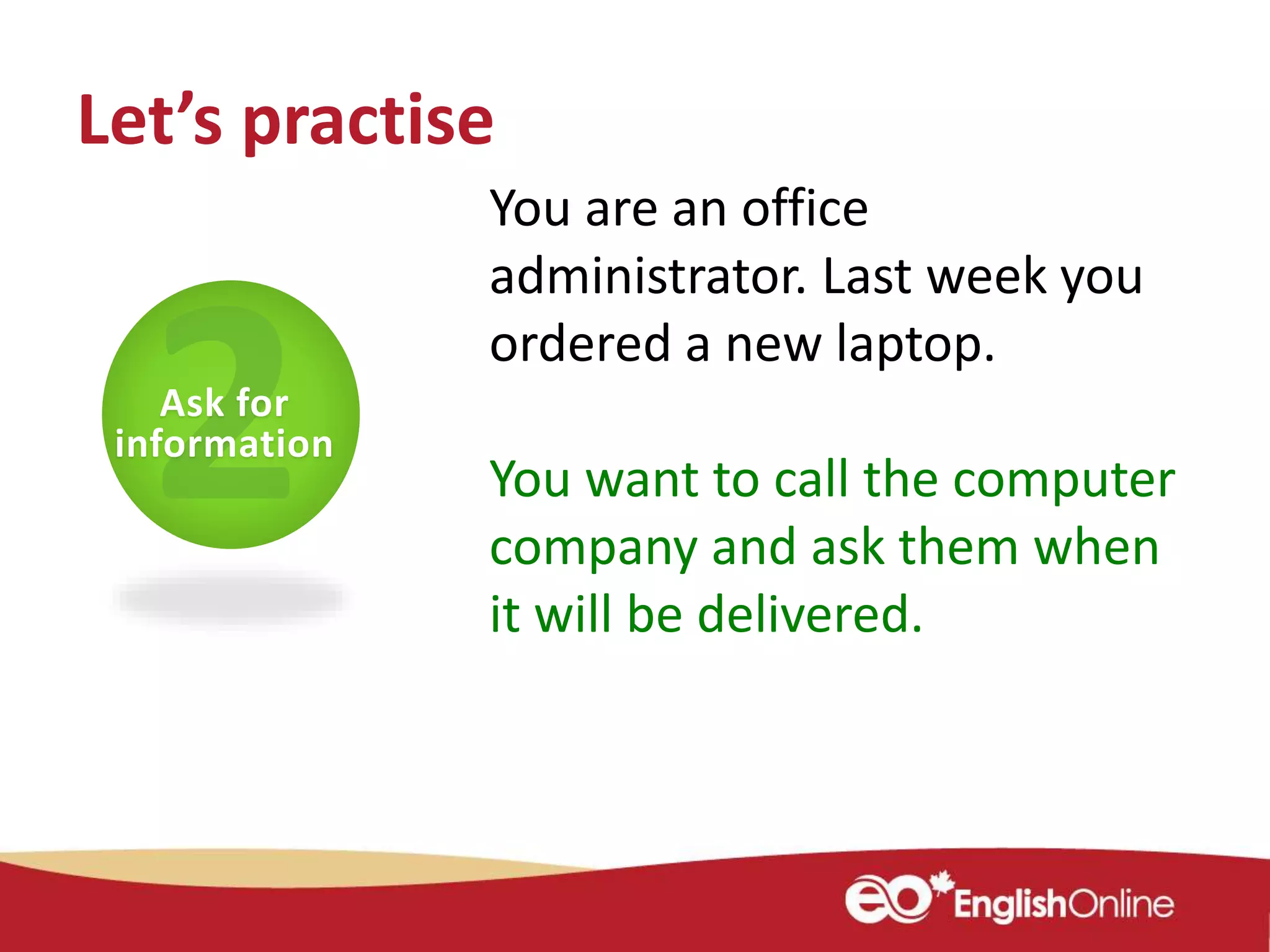 You are an office
administrator. Last week you
ordered a new laptop.
You want to call the computer
company and ask them when
it will be delivered.
Ask for
information
Let’s practise
 