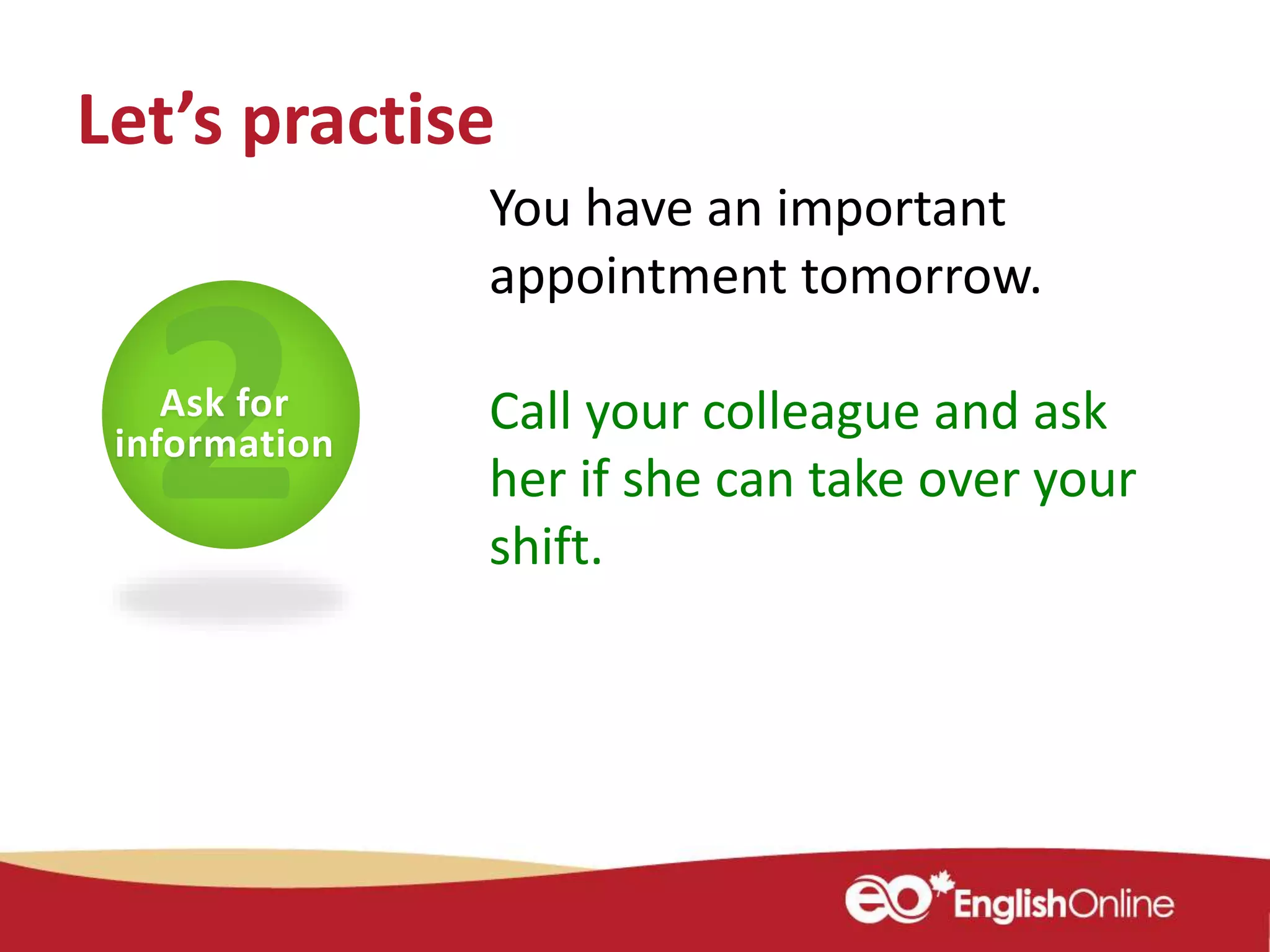 You have an important
appointment tomorrow.
Call your colleague and ask
her if she can take over your
shift.
Ask for
information
Let’s practise
 