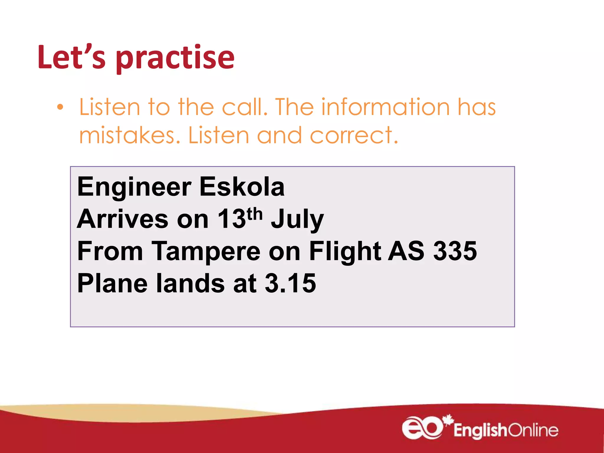 Let’s practise
• Listen to the call. The information has
mistakes. Listen and correct.
Engineer Eskola
Arrives on 13th July
From Tampere on Flight AS 335
Plane lands at 3.15
 