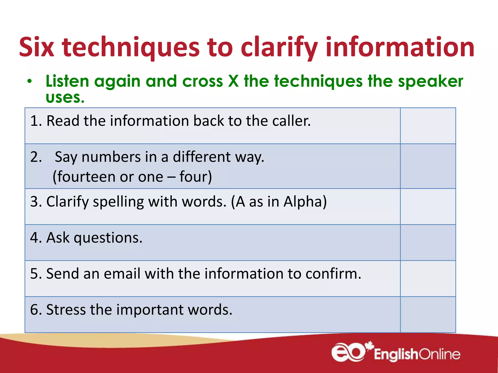 Six techniques to clarify information
• Listen again and cross X the techniques the speaker
uses.
1. Read the information back to the caller.
2. Say numbers in a different way.
(fourteen or one – four)
3. Clarify spelling with words. (A as in Alpha)
4. Ask questions.
5. Send an email with the information to confirm.
6. Stress the important words.
 