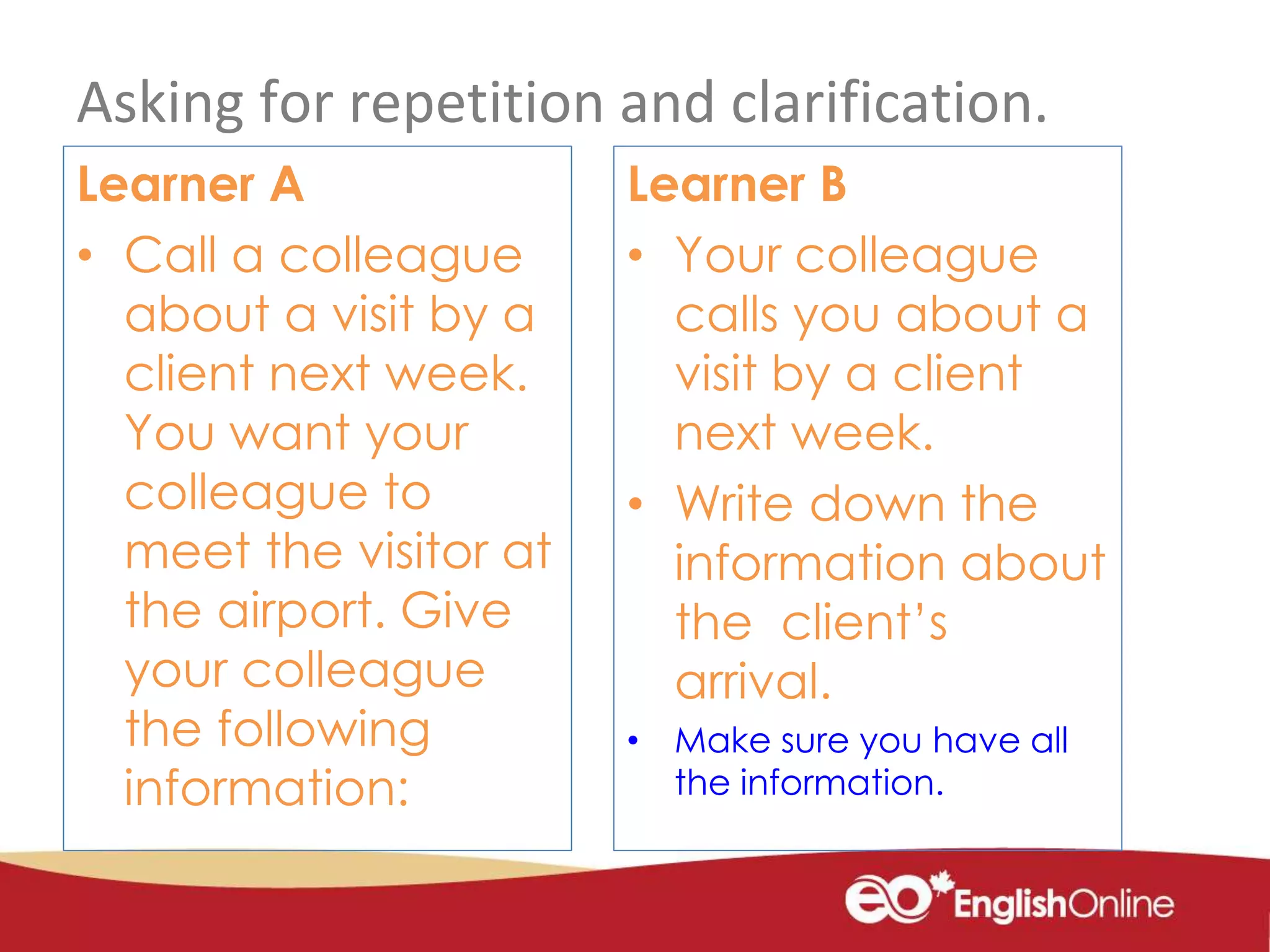 Asking for repetition and clarification.
Learner A
• Call a colleague
about a visit by a
client next week.
You want your
colleague to
meet the visitor at
the airport. Give
your colleague
the following
information:
Learner B
• Your colleague
calls you about a
visit by a client
next week.
• Write down the
information about
the client’s
arrival.
• Make sure you have all
the information.
 