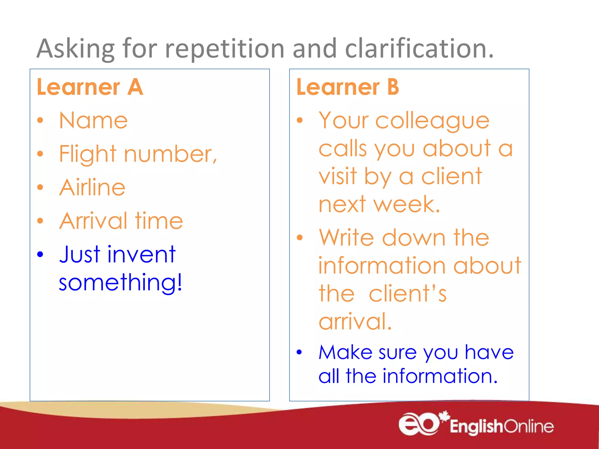 Asking for repetition and clarification.
Learner A
• Name
• Flight number,
• Airline
• Arrival time
• Just invent
something!
Learner B
• Your colleague
calls you about a
visit by a client
next week.
• Write down the
information about
the client’s
arrival.
• Make sure you have
all the information.
 