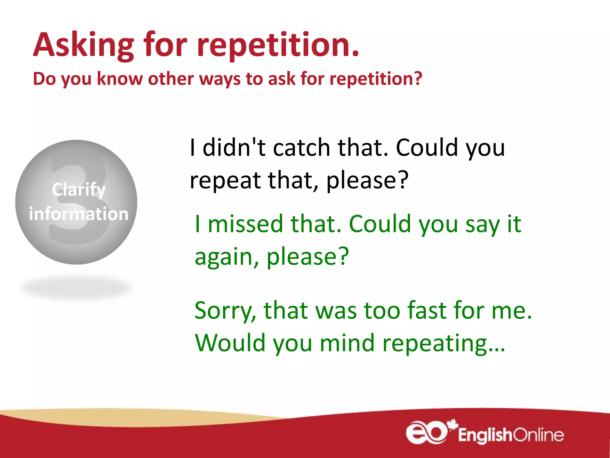 Clarify
information
I didn't catch that. Could you
repeat that, please?
I missed that. Could you say it
again, please?
Asking for repetition.
Do you know other ways to ask for repetition?
Sorry, that was too fast for me.
Would you mind repeating…
 