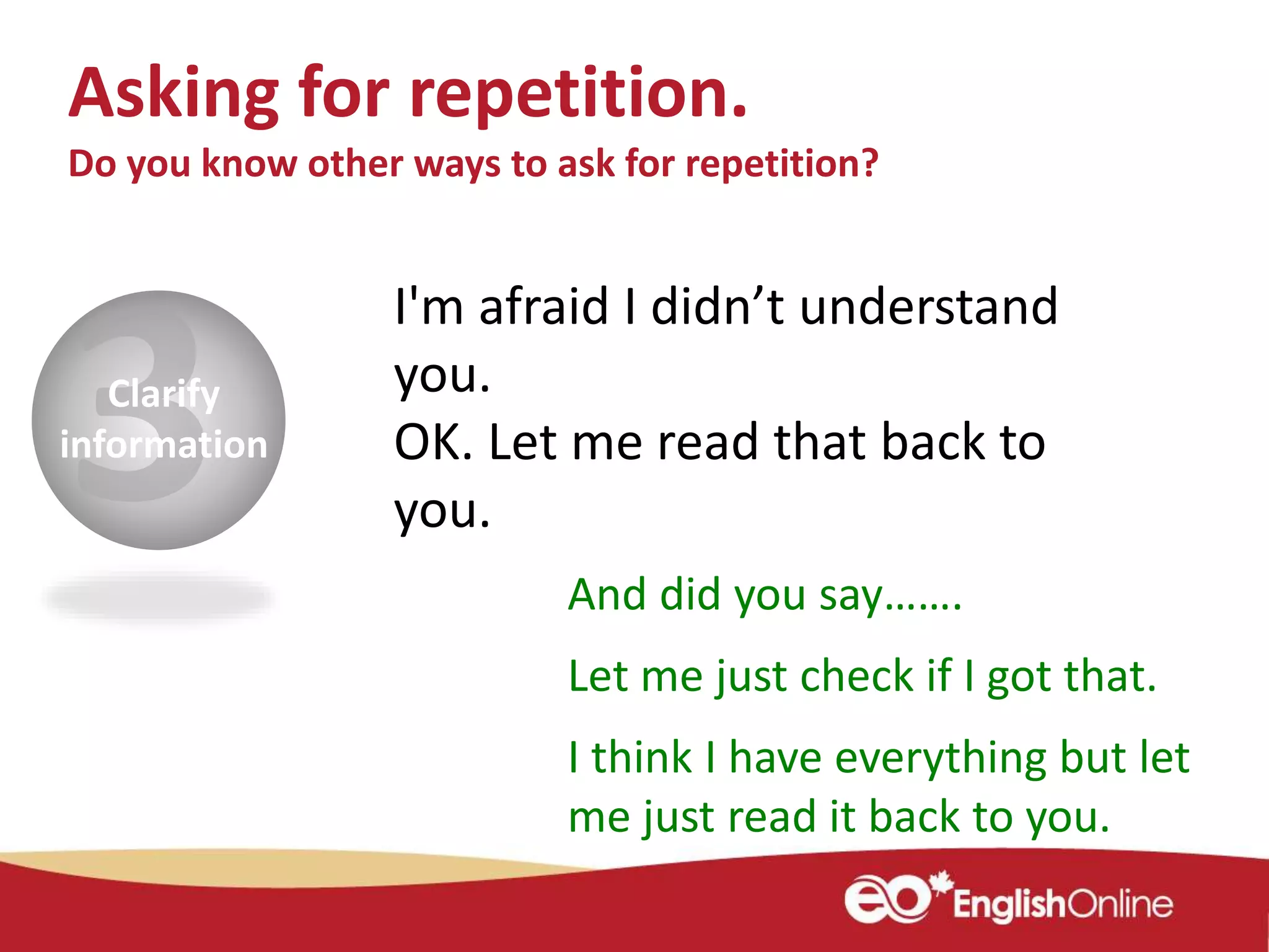Clarify
information
I'm afraid I didn’t understand
you.
OK. Let me read that back to
you.
And did you say…….
Let me just check if I got that.
I think I have everything but let
me just read it back to you.
Asking for repetition.
Do you know other ways to ask for repetition?
 