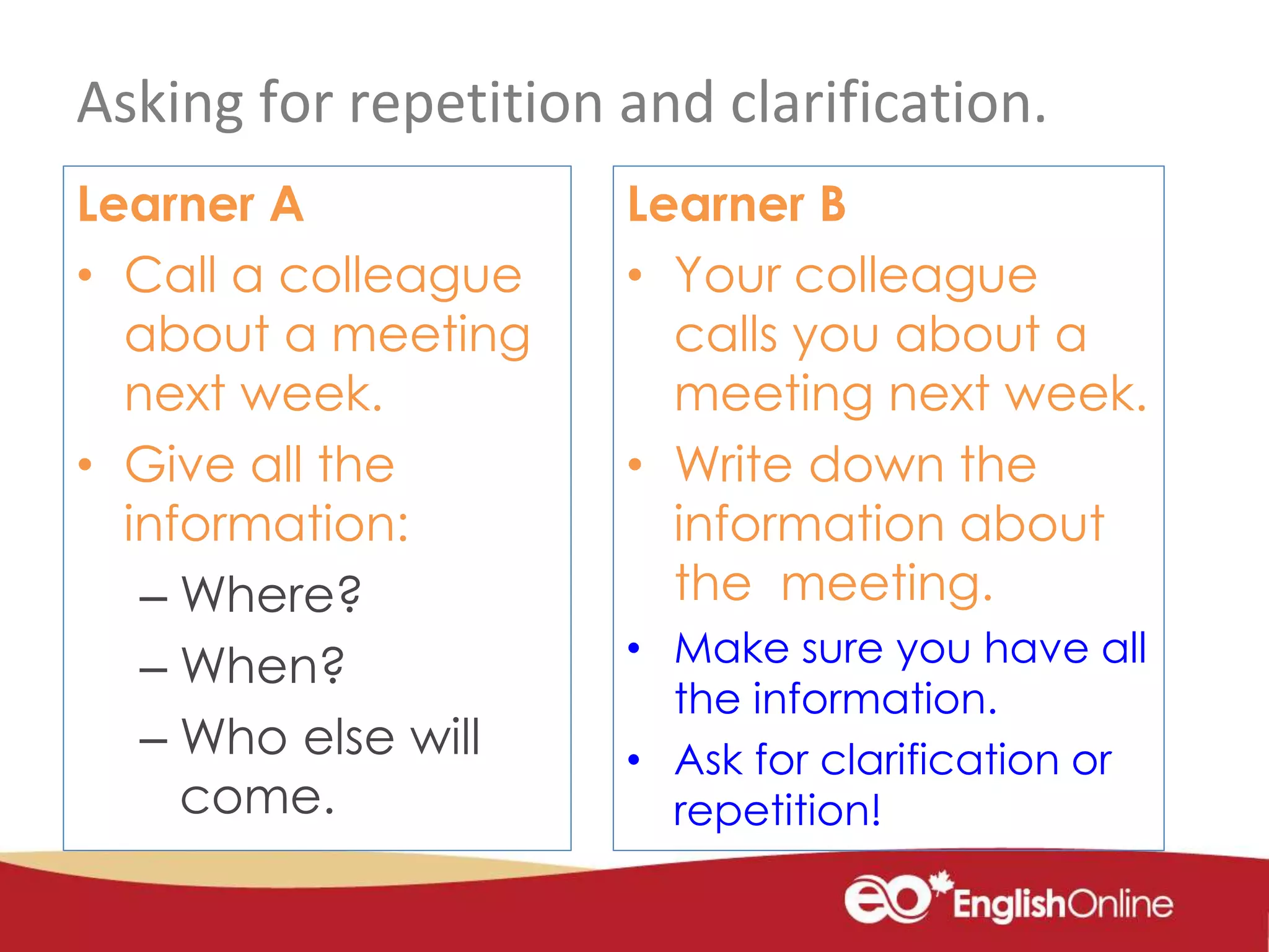 Asking for repetition and clarification.
Learner A
• Call a colleague
about a meeting
next week.
• Give all the
information:
– Where?
– When?
– Who else will
come.
Learner B
• Your colleague
calls you about a
meeting next week.
• Write down the
information about
the meeting.
• Make sure you have all
the information.
• Ask for clarification or
repetition!
 