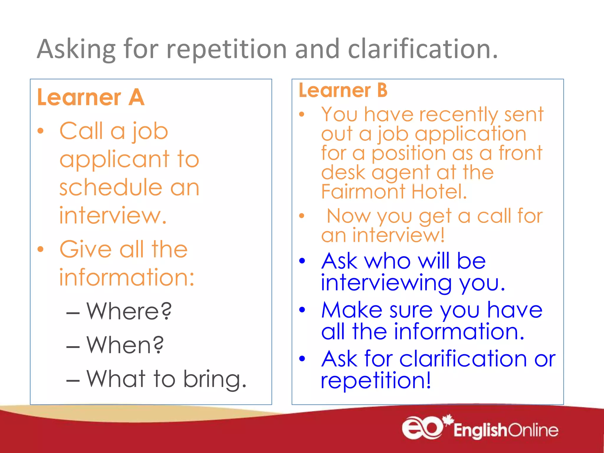 Asking for repetition and clarification.
Learner A
• Call a job
applicant to
schedule an
interview.
• Give all the
information:
– Where?
– When?
– What to bring.
Learner B
• You have recently sent
out a job application
for a position as a front
desk agent at the
Fairmont Hotel.
• Now you get a call for
an interview!
• Ask who will be
interviewing you.
• Make sure you have
all the information.
• Ask for clarification or
repetition!
 