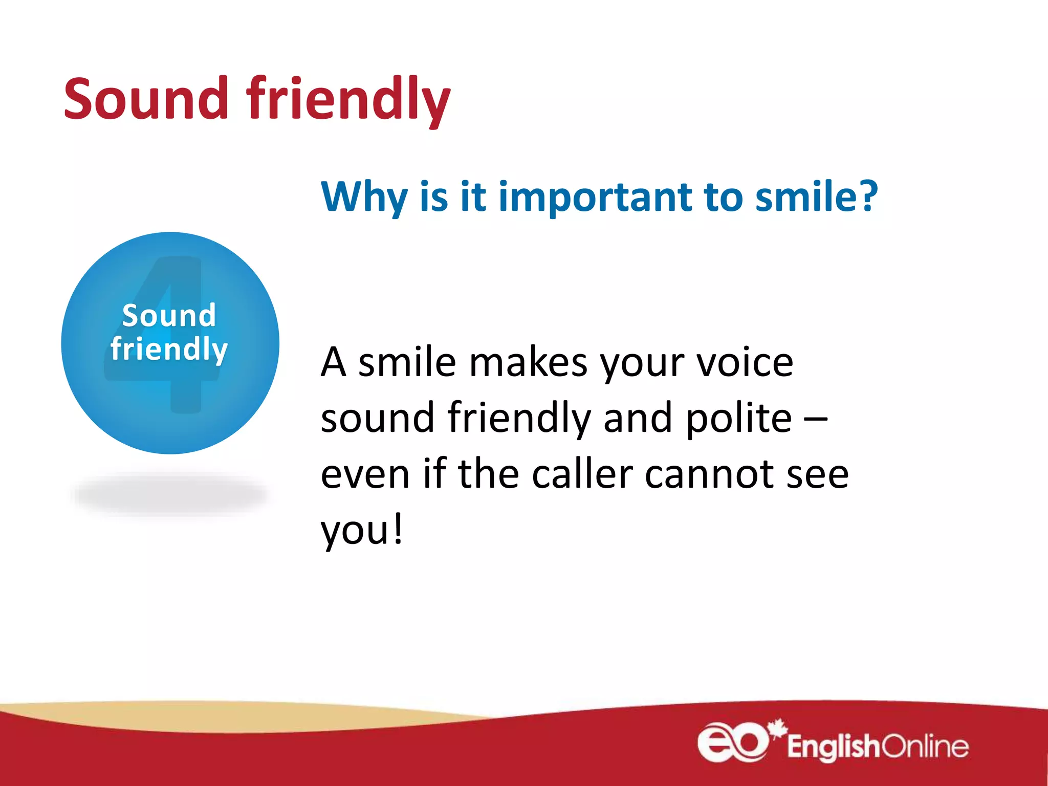Sound
friendly
Why is it important to smile?
A smile makes your voice
sound friendly and polite –
even if the caller cannot see
you!
Sound friendly
 