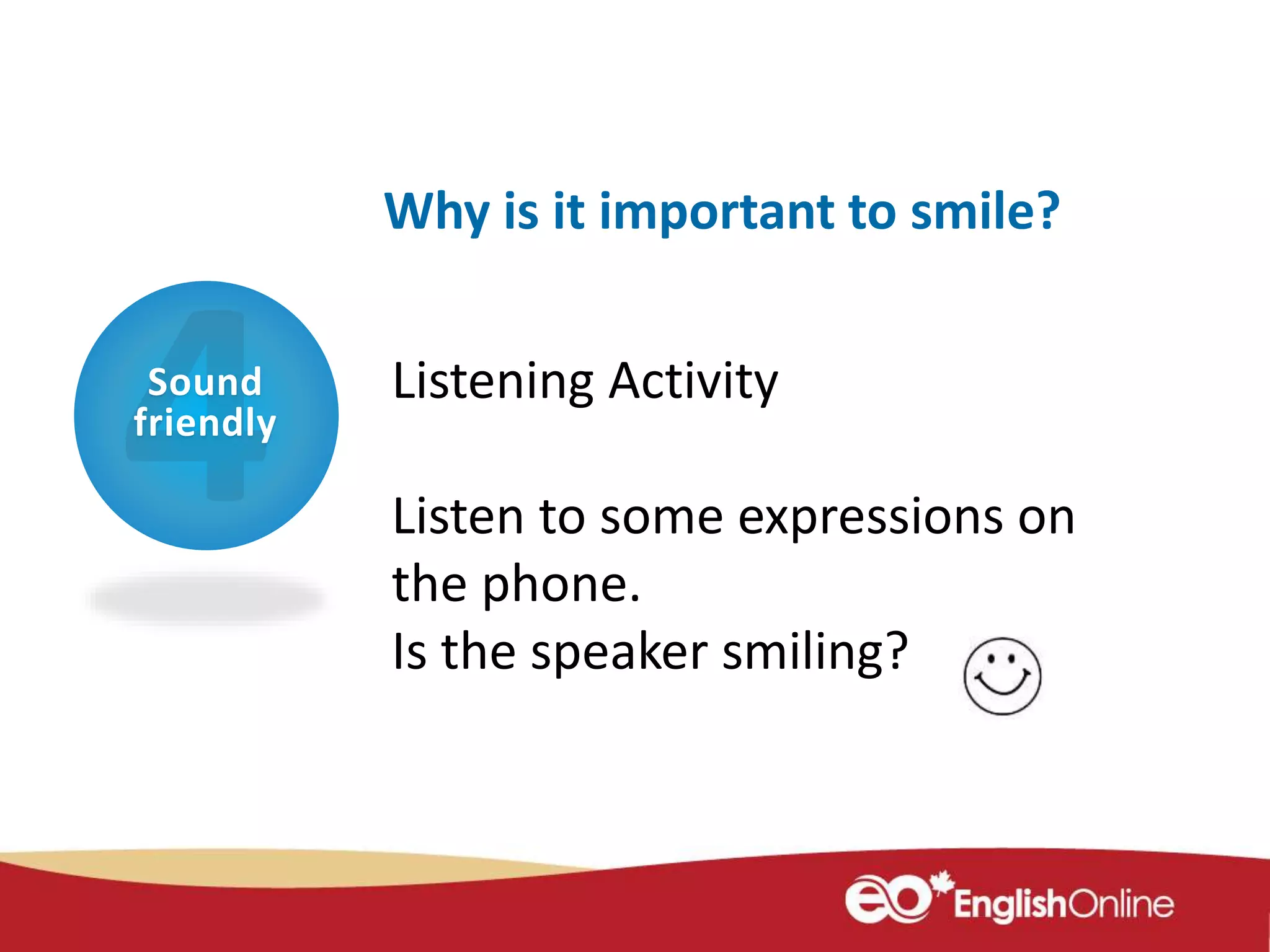 Sound
friendly
Why is it important to smile?
Listening Activity
Listen to some expressions on
the phone.
Is the speaker smiling?
 