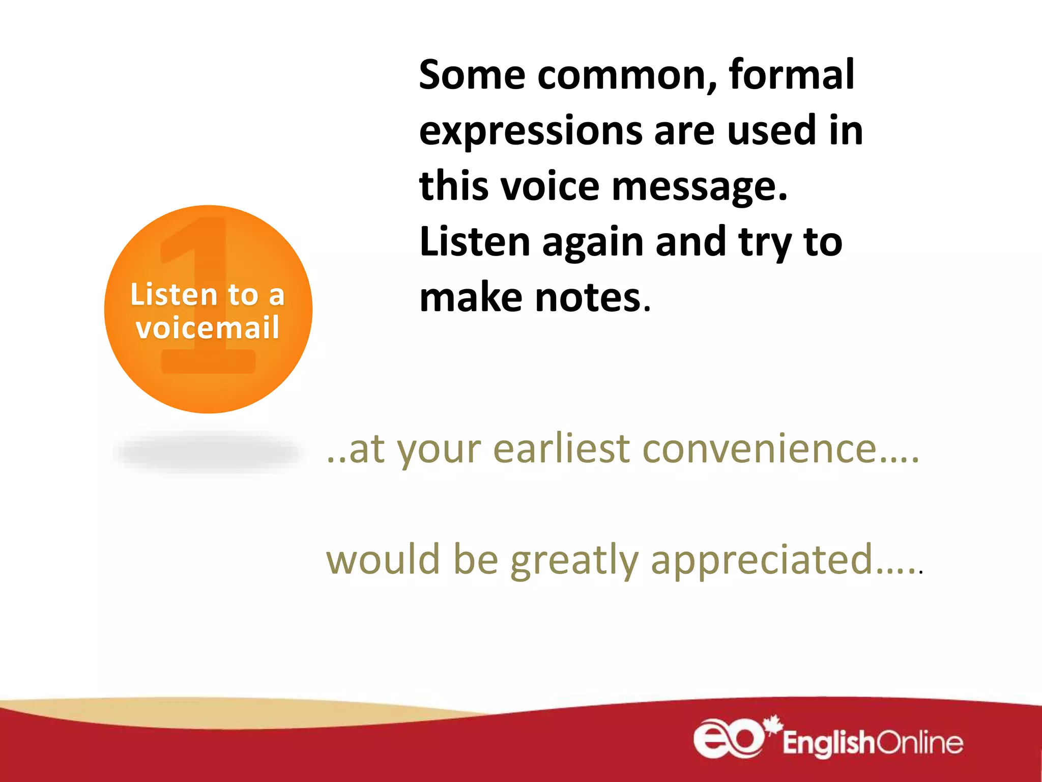 Listen to a
voicemail
Some common, formal
expressions are used in
this voice message.
Listen again and try to
make notes.
..at your earliest convenience….
would be greatly appreciated…..
 