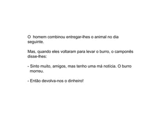 O  homem combinou entregar-lhes o animal no dia 
seguinte.

Mas, quando eles voltaram para levar o burro, o camponês 
disse-lhes:

- Sinto muito, amigos, mas tenho uma má notícia. O burro
  morreu.

- Então devolva-nos o dinheiro!
 