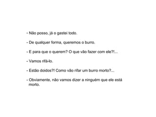 - Não posso, já o gastei todo.

- De qualquer forma, queremos o burro.

- E para que o querem? O que vão fazer com ele?!...

- Vamos rifá-lo.

- Estão doidos?! Como vão rifar um burro morto?...

- Obviamente, não vamos dizer a ninguém que ele está    
  morto.
 