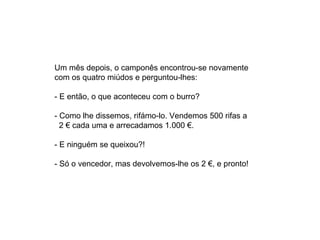 Um mês depois, o camponês encontrou-se novamente
com os quatro miúdos e perguntou-lhes:

- E então, o que aconteceu com o burro?

- Como lhe dissemos, rifámo-lo. Vendemos 500 rifas a
  2 € cada uma e arrecadamos 1.000 €.

- E ninguém se queixou?!

- Só o vencedor, mas devolvemos-lhe os 2 €, e pronto!
 