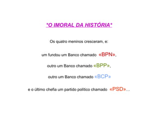 *O IMORAL DA HISTÓRIA*


            Os quatro meninos cresceram, e:


       um fundou um Banco chamado       «BPN»,

          outro um Banco chamado «BPP»,

           outro um Banco chamado «BCP»


e o último chefia um partido político chamado   «PSD»…
 