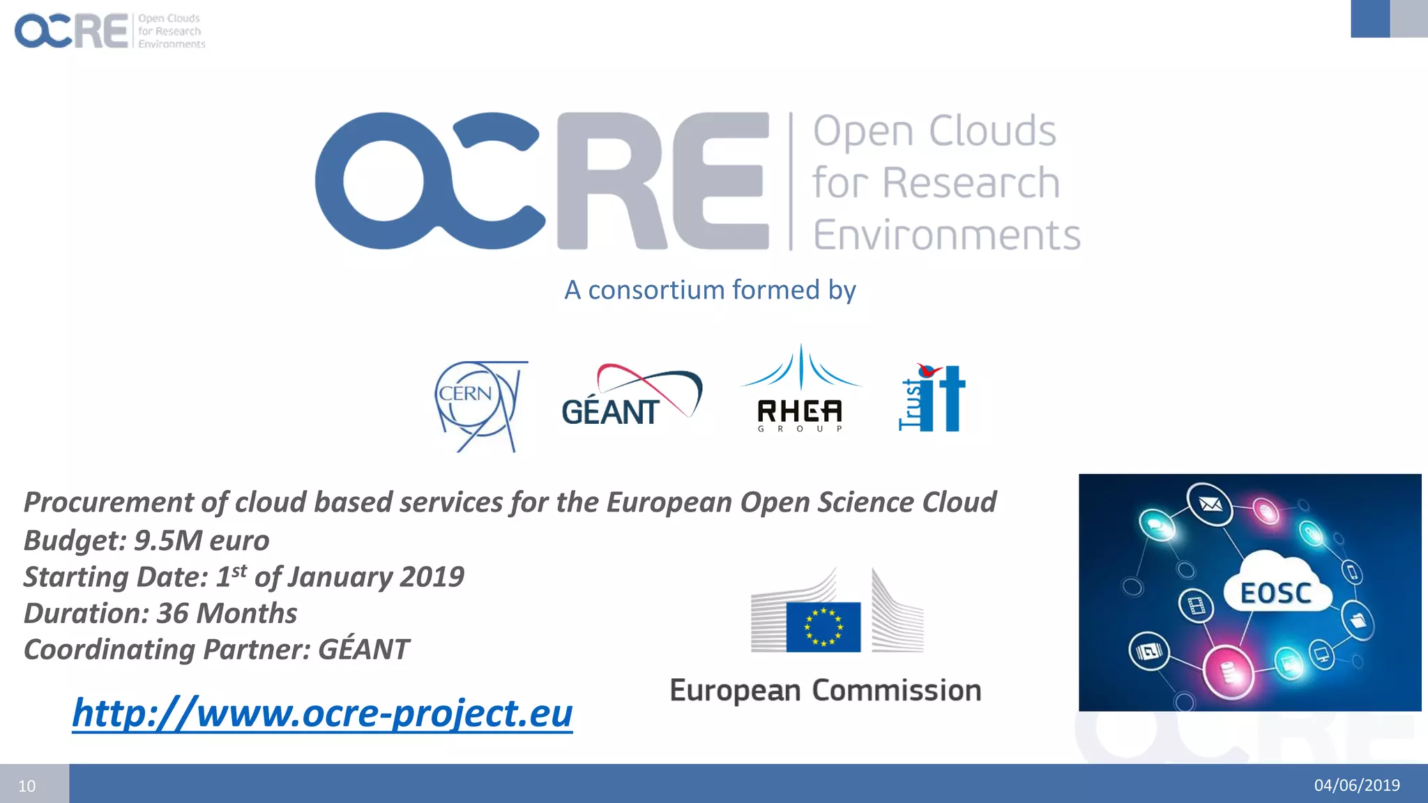 04/06/201910
A consortium formed by
Procurement of cloud based services for the European Open Science Cloud
Budget: 9.5M euro
Starting Date: 1st of January 2019
Duration: 36 Months
Coordinating Partner: GÉANT
http://www.ocre-project.eu
 