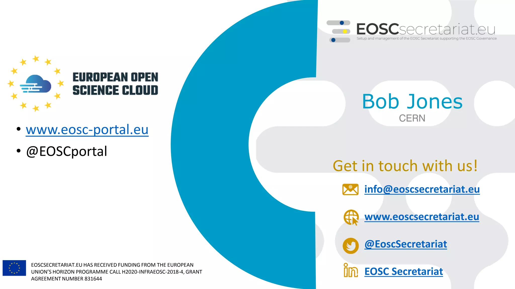 EOSCSECRETARIAT.EU HAS RECEIVED FUNDING FROM THE EUROPEAN
UNION’S HORIZON PROGRAMME CALL H2020-INFRAEOSC-2018-4, GRANT
AGREEMENT NUMBER 831644
Get in touch with us!
info@eoscsecretariat.eu
www.eoscsecretariat.eu
@EoscSecretariat
EOSC Secretariat
Bob Jones
CERN
• www.eosc-portal.eu
• @EOSCportal
 