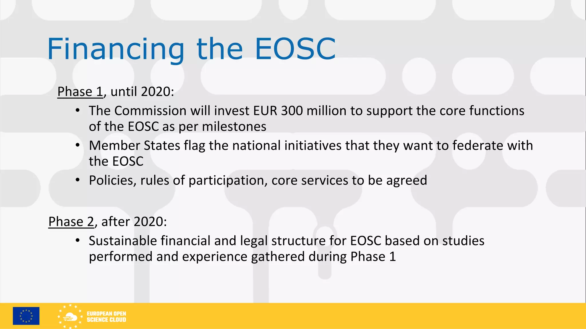 Financing the EOSC
Phase 1, until 2020:
• The Commission will invest EUR 300 million to support the core functions
of the EOSC as per milestones
• Member States flag the national initiatives that they want to federate with
the EOSC
• Policies, rules of participation, core services to be agreed
Phase 2, after 2020:
• Sustainable financial and legal structure for EOSC based on studies
performed and experience gathered during Phase 1
 