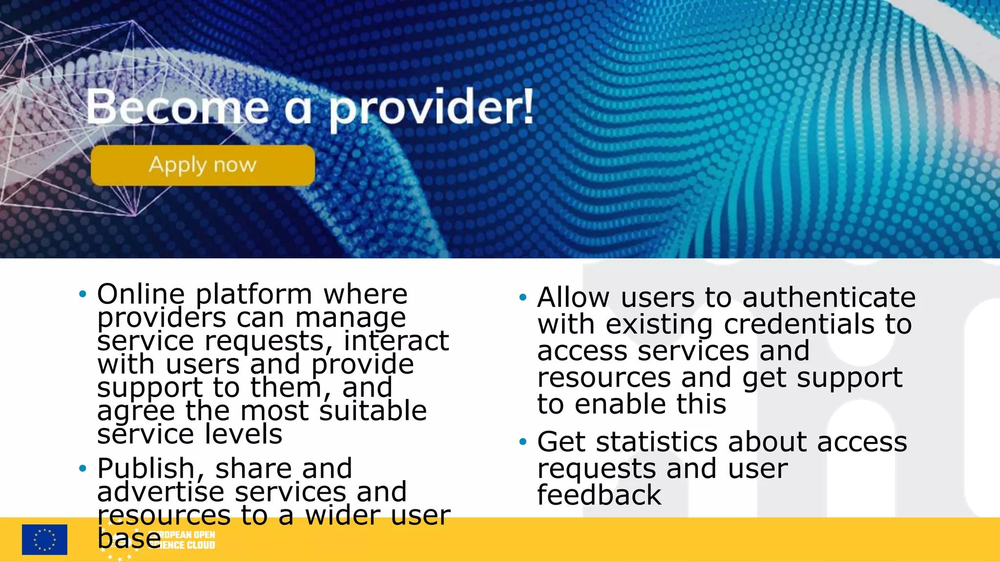Join as a service provider
• Online platform where
providers can manage
service requests, interact
with users and provide
support to them, and
agree the most suitable
service levels
• Publish, share and
advertise services and
resources to a wider user
base
• Allow users to authenticate
with existing credentials to
access services and
resources and get support
to enable this
• Get statistics about access
requests and user
feedback
 