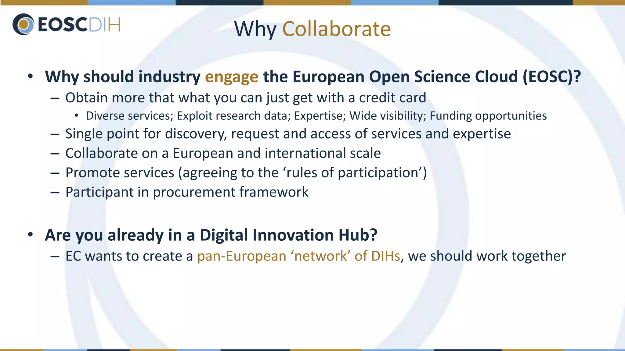 Why Collaborate
• Why should industry engage the European Open Science Cloud (EOSC)?
– Obtain more that what you can just get with a credit card
• Diverse services; Exploit research data; Expertise; Wide visibility; Funding opportunities
– Single point for discovery, request and access of services and expertise
– Collaborate on a European and international scale
– Promote services (agreeing to the ‘rules of participation’)
– Participant in procurement framework
• Are you already in a Digital Innovation Hub?
– EC wants to create a pan-European ‘network’ of DIHs, we should work together
 