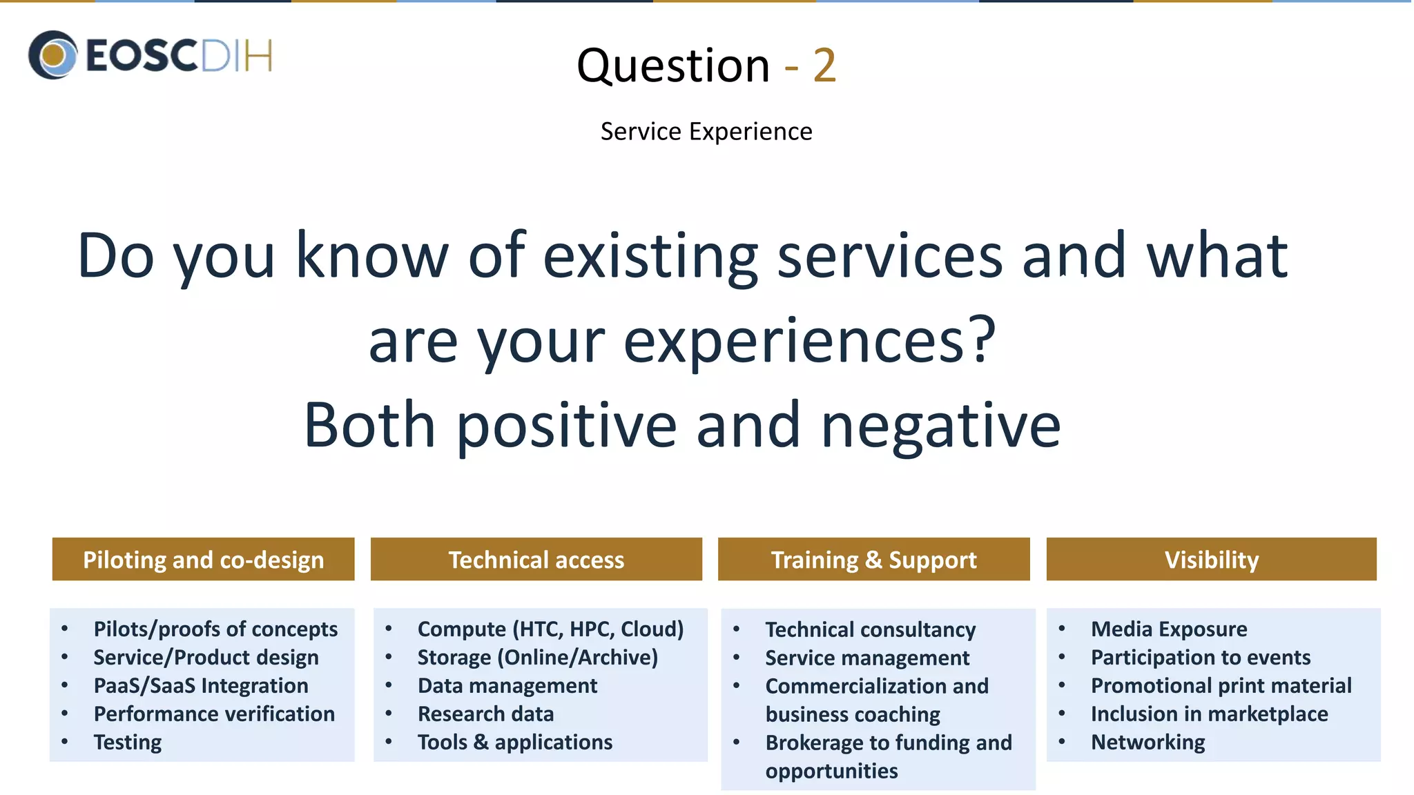 Question - 2
Service Experience
Do you know of existing services and what
are your experiences?
Both positive and negative
• Pilots/proofs of concepts
• Service/Product design
• PaaS/SaaS Integration
• Performance verification
• Testing
Piloting and co-design
• Technical consultancy
• Service management
• Commercialization and
business coaching
• Brokerage to funding and
opportunities
Training & Support
• Compute (HTC, HPC, Cloud)
• Storage (Online/Archive)
• Data management
• Research data
• Tools & applications
Technical access
• Media Exposure
• Participation to events
• Promotional print material
• Inclusion in marketplace
• Networking
Visibility
 