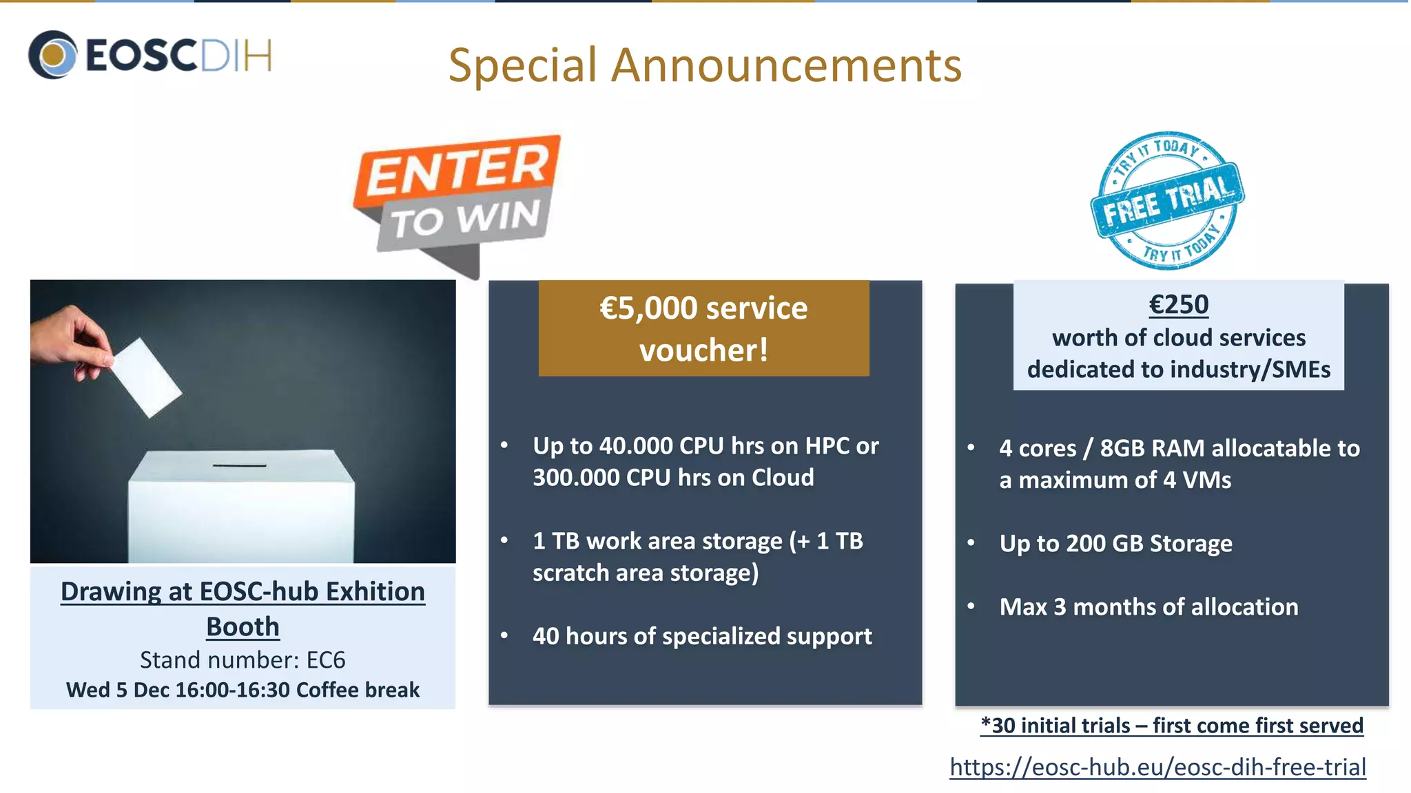 Special Announcements
• Up to 40.000 CPU hrs on HPC or
300.000 CPU hrs on Cloud
• 1 TB work area storage (+ 1 TB
scratch area storage)
• 40 hours of specialized support
€5,000 service
voucher!
Drawing at EOSC-hub Exhition
Booth
Stand number: EC6
Wed 5 Dec 16:00-16:30 Coffee break
https://eosc-hub.eu/eosc-dih-free-trial
• 4 cores / 8GB RAM allocatable to
a maximum of 4 VMs
• Up to 200 GB Storage
• Max 3 months of allocation
*30 initial trials – first come first served
€250
worth of cloud services
dedicated to industry/SMEs
 
