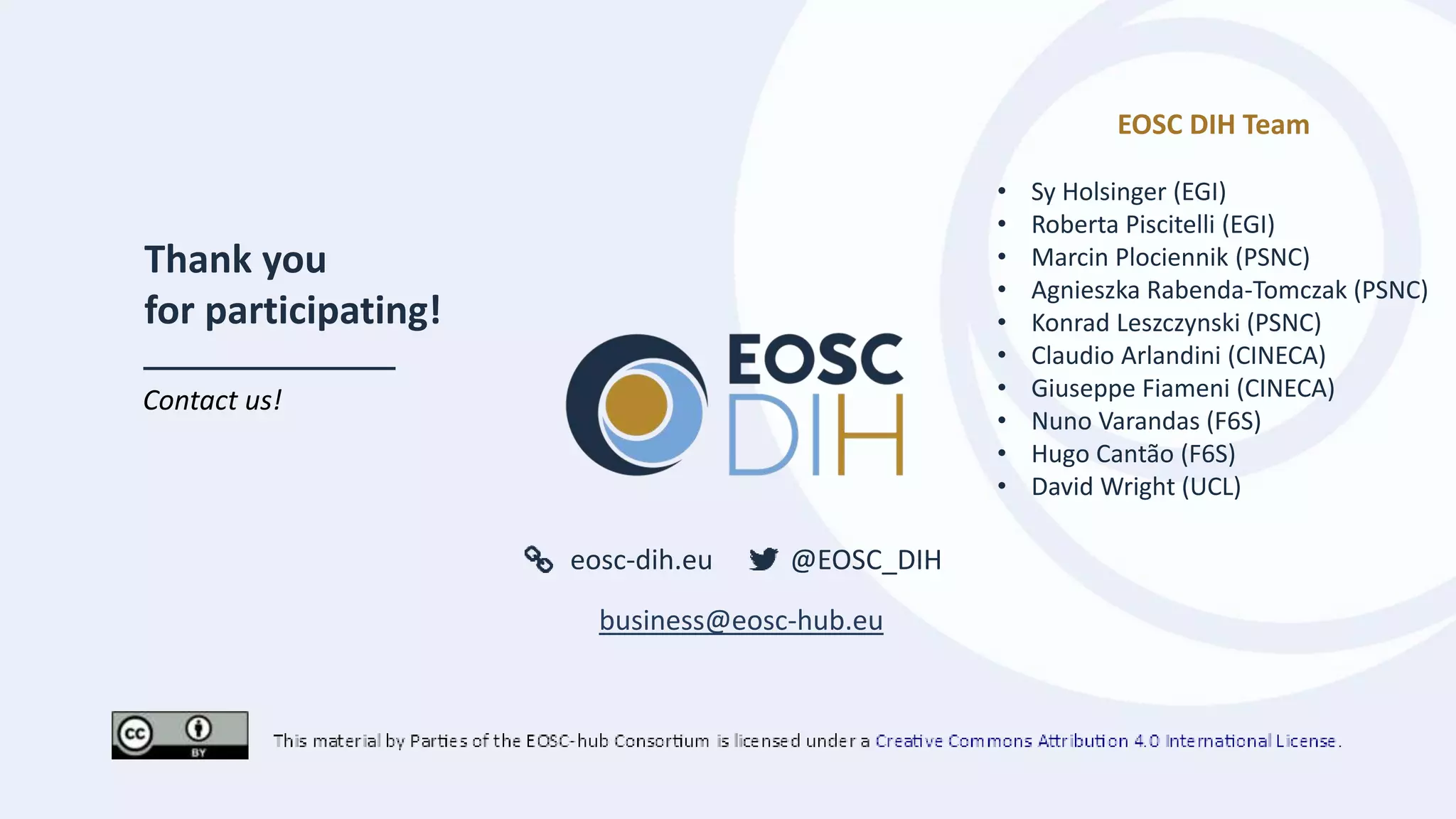 eosc-dih.eu @EOSC_DIH
Thank you
for participating!
Contact us!
business@eosc-hub.eu
EOSC DIH Team
• Sy Holsinger (EGI)
• Roberta Piscitelli (EGI)
• Marcin Plociennik (PSNC)
• Agnieszka Rabenda-Tomczak (PSNC)
• Konrad Leszczynski (PSNC)
• Claudio Arlandini (CINECA)
• Giuseppe Fiameni (CINECA)
• Nuno Varandas (F6S)
• Hugo Cantão (F6S)
• David Wright (UCL)
 