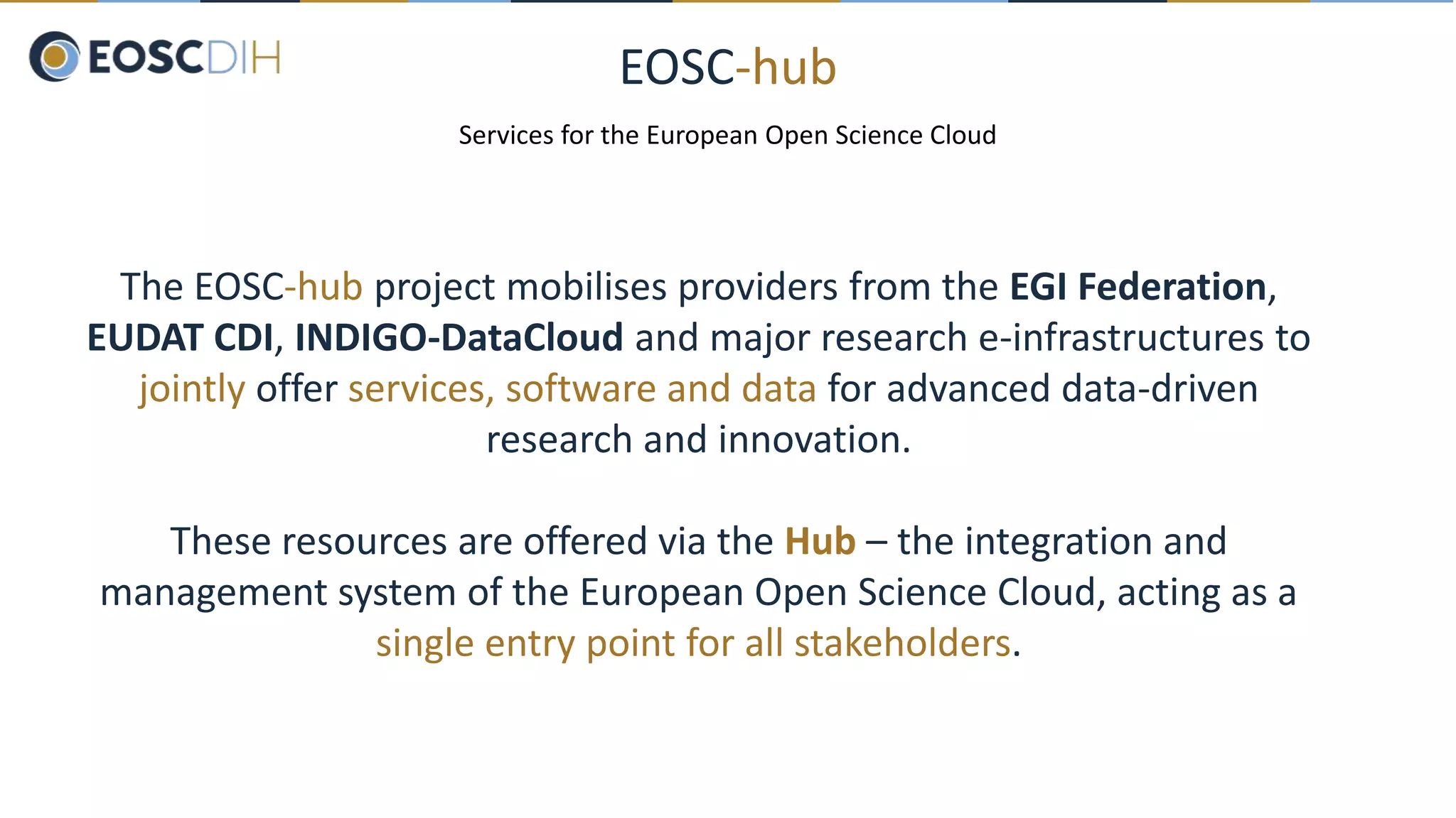 EOSC-hub
Services for the European Open Science Cloud
The EOSC-hub project mobilises providers from the EGI Federation,
EUDAT CDI, INDIGO-DataCloud and major research e-infrastructures to
jointly offer services, software and data for advanced data-driven
research and innovation.
These resources are offered via the Hub – the integration and
management system of the European Open Science Cloud, acting as a
single entry point for all stakeholders.
 