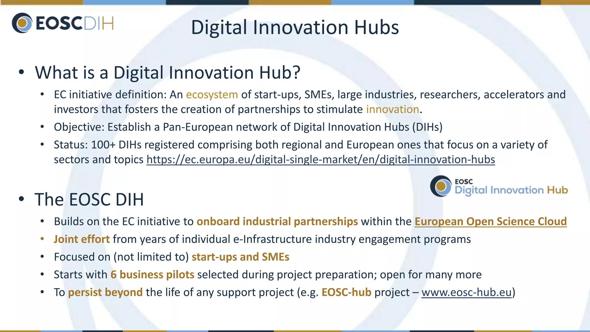 Digital Innovation Hubs
• What is a Digital Innovation Hub?
• EC initiative definition: An ecosystem of start-ups, SMEs, large industries, researchers, accelerators and
investors that fosters the creation of partnerships to stimulate innovation.
• Objective: Establish a Pan-European network of Digital Innovation Hubs (DIHs)
• Status: 100+ DIHs registered comprising both regional and European ones that focus on a variety of
sectors and topics https://ec.europa.eu/digital-single-market/en/digital-innovation-hubs
• The EOSC DIH
• Builds on the EC initiative to onboard industrial partnerships within the European Open Science Cloud
• Joint effort from years of individual e-Infrastructure industry engagement programs
• Focused on (not limited to) start-ups and SMEs
• Starts with 6 business pilots selected during project preparation; open for many more
• To persist beyond the life of any support project (e.g. EOSC-hub project – www.eosc-hub.eu)
 