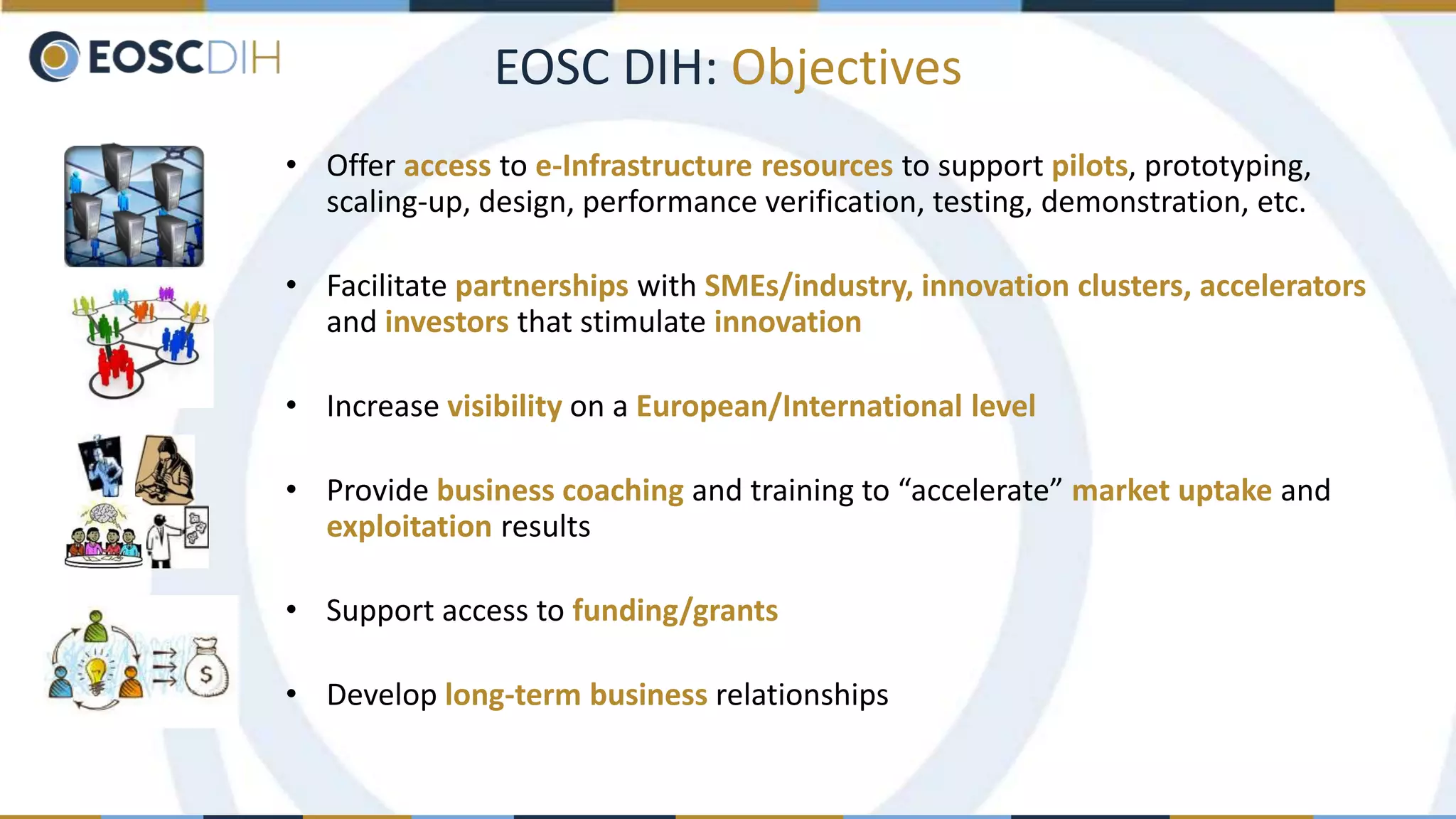 EOSC DIH: Objectives
• Offer access to e-Infrastructure resources to support pilots, prototyping,
scaling-up, design, performance verification, testing, demonstration, etc.
• Facilitate partnerships with SMEs/industry, innovation clusters, accelerators
and investors that stimulate innovation
• Increase visibility on a European/International level
• Provide business coaching and training to “accelerate” market uptake and
exploitation results
• Support access to funding/grants
• Develop long-term business relationships
 