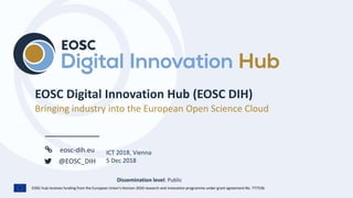 EOSC-hub receives funding from the European Union’s Horizon 2020 research and innovation programme under grant agreement No. 777536.
eosc-dih.eu
@EOSC_DIH
Dissemination level: Public
Bringing industry into the European Open Science Cloud
ICT 2018, Vienna
5 Dec 2018
 