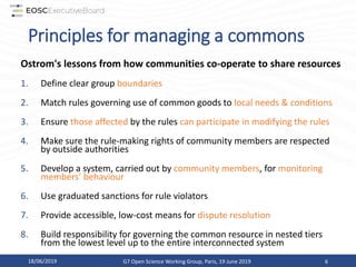Principles for managing a commons
Ostrom's lessons from how communities co-operate to share resources
1. Define clear group boundaries
2. Match rules governing use of common goods to local needs & conditions
3. Ensure those affected by the rules can participate in modifying the rules
4. Make sure the rule-making rights of community members are respected
by outside authorities
5. Develop a system, carried out by community members, for monitoring
members’ behaviour
6. Use graduated sanctions for rule violators
7. Provide accessible, low-cost means for dispute resolution
8. Build responsibility for governing the common resource in nested tiers
from the lowest level up to the entire interconnected system
18/06/2019 G7 Open Science Working Group, Paris, 19 June 2019 6
 