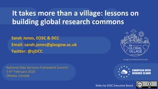 It takes more than a village: lessons on
building global research commons
Sarah Jones, EOSC & DCC
Email: sarah.jones@glasgow.ac.uk
Twitter: @sjDCC
National Data Services Framework Summit
5-6th February 2020
Ottawa, Canada
Image by Marymount.edu
Slides by EOSC Executive Board
 