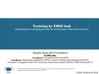 EOSC-hub receives funding from the European Union’s Horizon 2020 research and innovation
programme under grant agreement No. 777536.
Training by EOSC-hub
Integrating and managing services for the European Open Science Cloud
Gergely Sipos (EGI Foundation)
In EOSC-hub:
Coordinator: Competence Centres (WP8)
Contributor: Stakeholder engagement (WP3); Customer Relationship Management (WP4);
Principles of engagement (WP10); Community requirement analysis (WP10); FitSM training (WP11)
EUDAT Conference 2018
 