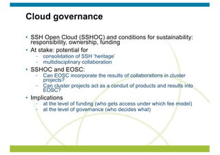 Cloud governance
• SSH Open Cloud (SSHOC) and conditions for sustainability:
responsibility, ownership, funding
• At stake: potential for
consolidation of SSH ‘heritage’
multidisciplinary collaboration
• SSHOC and EOSC:
Can EOSC incorporate the results of collaborations in cluster
projects?
Can cluster projects act as a conduit of products and results into
EOSC?
• Implications
at the level of funding (who gets access under which fee model)
at the level of governance (who decides what)
 