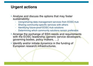 Urgent actions
• Analyse and discuss the options that may foster
sustainability:
Using/sharing data management services from EOSC-hub
Sharing community-specific services with others
Identifying future-proof EOSC-hub solutions
Determining which community solutions remain preferable
• Arrange the exchange of SSH needs and requirements
with the EOSC leadership (generic service developers,
governing bodies, policy makers, …)
• Identify and/or initiate dynamics in the funding of
European research infrastructures.
 