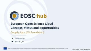 EOSC-hub receives funding from the European Union’s Horizon 2020 research and innovation programme under grant agreement No. 777536.
eosc-hub.eu
@EOSC_eu
European Open Science Cloud
Concept, status and opportunities
Gergely Sipos (EGI Foundation)
ISGC 2019, Taipei, April 2019
 