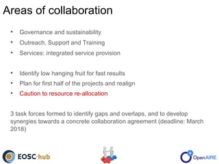 Areas of collaboration
• Governance and sustainability
• Outreach, Support and Training
• Services: integrated service provision
• Identify low hanging fruit for fast results
• Plan for first half of the projects and realign
• Caution to resource re-allocation
3 task forces formed to identify gaps and overlaps, and to develop
synergies towards a concrete collaboration agreement (deadline: March
2018)
 