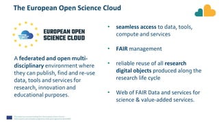 The European Open Science Cloud
• seamless access to data, tools,
compute and services
• FAIR management
• reliable reuse of all research
digital objects produced along the
research life cycle
• Web of FAIR Data and services for
science & value-added services.
A federated and open multi-
disciplinary environment where
they can publish, find and re-use
data, tools and services for
research, innovation and
educational purposes.
 