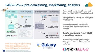 https://covid19.galaxyproject.org
https://covid19beacon.crg.eu
https://bit.ly/cog-uk-monitoring
SARS-CoV-2 pre-processing, monitoring, analysis
Automated monitoring of structured
data from the EU COVID-19 Data Portal
Managed central service and deployable
infrastructure
Improved data quality, uniformly
analysed data, submission to public
archives
Basis for new National French COVID-
19 surveillance platform
Accelerating knowledge exchange
through workflow and data product
exchange
 
